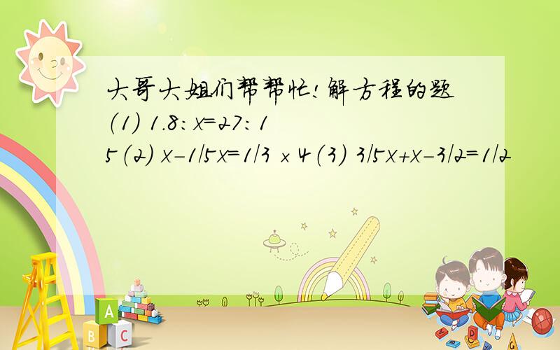 大哥大姐们帮帮忙!解方程的题（1） 1.8：x=27：15（2） x-1/5x=1/3×4（3） 3/5x+x-3/2=1/2