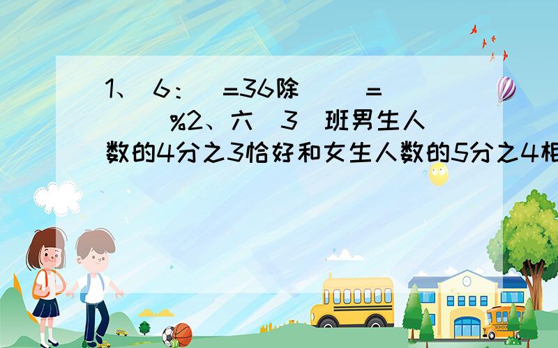 1、 6：）=36除（ ）=（ ）%2、六（3）班男生人数的4分之3恰好和女生人数的5分之4相等,男生和女生的人数比是（ ）,已知男生有32人,女生有（ ）人.