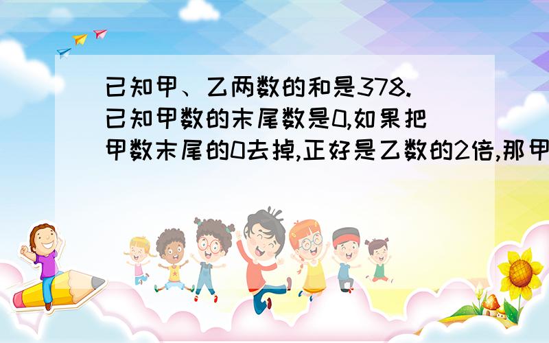 已知甲、乙两数的和是378.已知甲数的末尾数是0,如果把甲数末尾的0去掉,正好是乙数的2倍,那甲数是多少