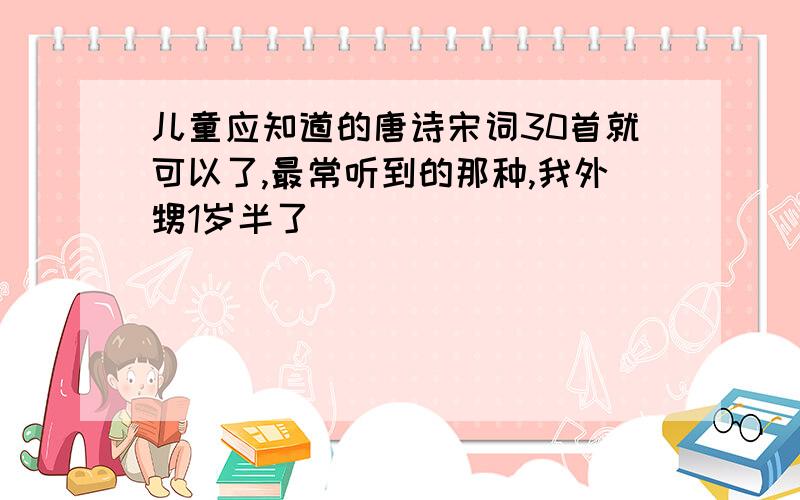 儿童应知道的唐诗宋词30首就可以了,最常听到的那种,我外甥1岁半了