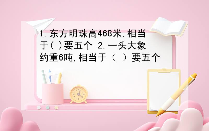 1.东方明珠高468米,相当于( )要五个 2.一头大象约重6吨,相当于（ ）要五个