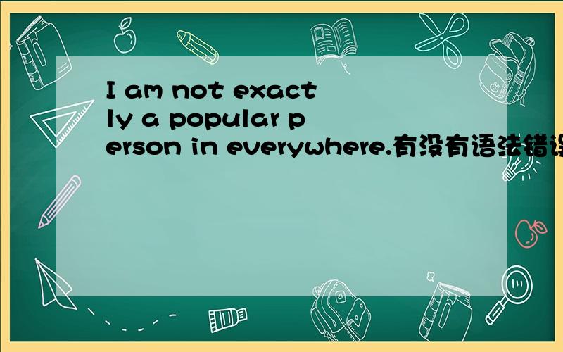 I am not exactly a popular person in everywhere.有没有语法错误?我确实在哪里都不是个受欢迎的人