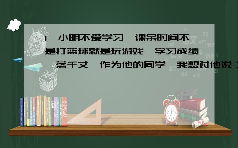 1、小明不爱学习,课余时间不是打篮球就是玩游戏,学习成绩一落千丈,作为他的同学,我想对他说：（填写歇后语、诗词或名言）2、人生的旅途中,难免会遇到种种困难,挺一挺,走过去前面定会