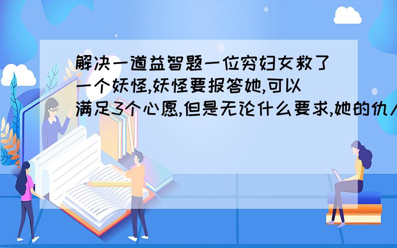 解决一道益智题一位穷妇女救了一个妖怪,妖怪要报答她,可以满足3个心愿,但是无论什么要求,她的仇人会得到他所得到的东西的一倍.于是,妇女1：要一笔钱2：要一栋房子这样,他的仇人得到了