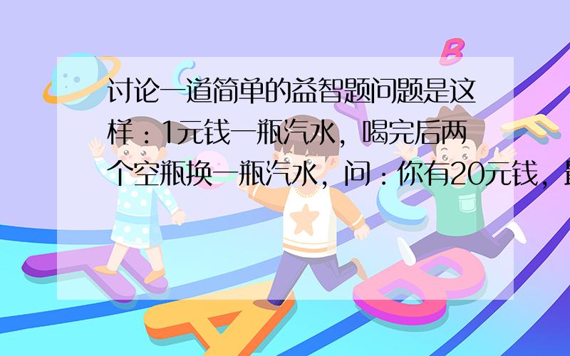 讨论一道简单的益智题问题是这样：1元钱一瓶汽水，喝完后两个空瓶换一瓶汽水，问：你有20元钱，最多可以喝到几瓶汽水。这道题的答案是这样的： 一开始20瓶没有问题，随后的10瓶和5瓶