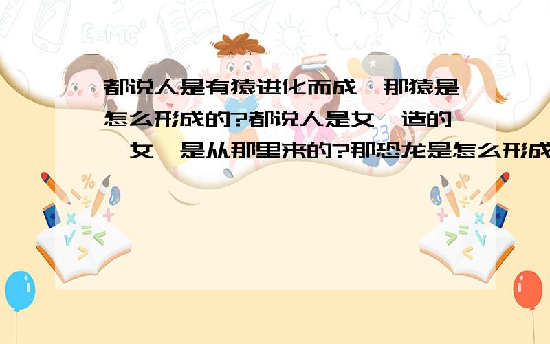 都说人是有猿进化而成,那猿是怎么形成的?都说人是女娲造的,女娲是从那里来的?那恐龙是怎么形成的?也