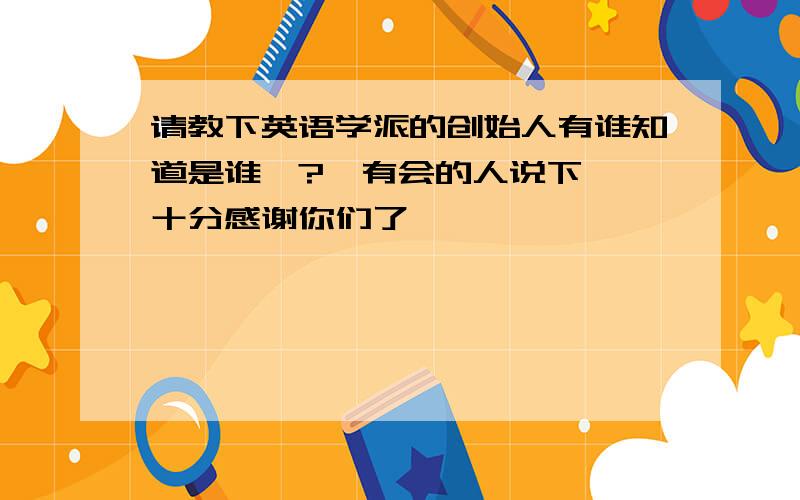 请教下英语学派的创始人有谁知道是谁嘛?　有会的人说下嘛,十分感谢你们了