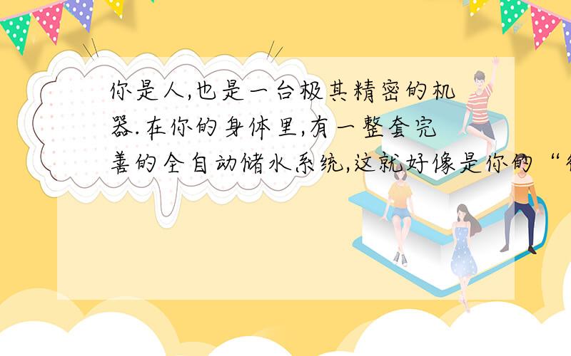 你是人,也是一台极其精密的机器.在你的身体里,有一整套完善的全自动储水系统,这就好像是你的“行走水库”,你走到哪里它跟到哪里.这个水库里的水相当于你体重的75%.只有当你的水库里始