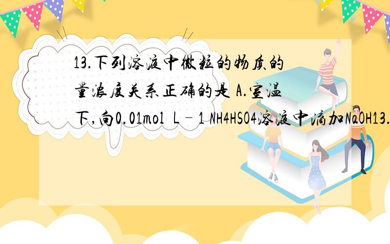 13．下列溶液中微粒的物质的量浓度关系正确的是 A．室温下,向0.01mol•L–1 NH4HSO4溶液中滴加NaOH13．下列溶液中微粒的物质的量浓度关系正确的是A．室温下,向0.01mol•L–1 NH4HSO4溶液中滴