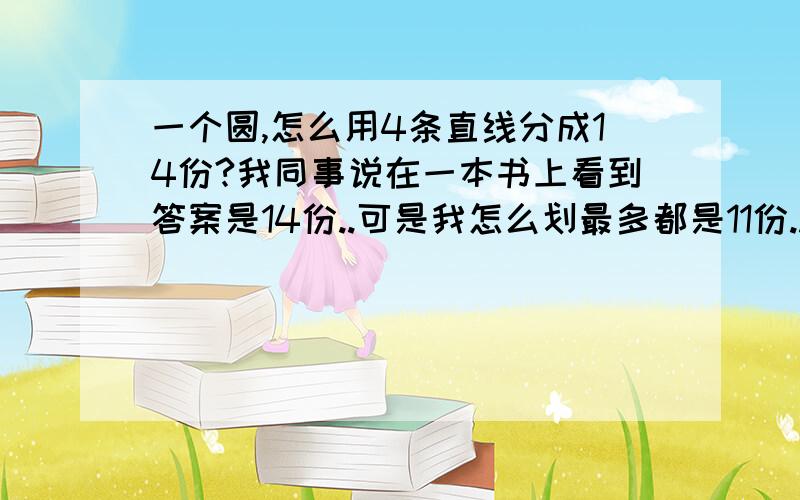 一个圆,怎么用4条直线分成14份?我同事说在一本书上看到答案是14份..可是我怎么划最多都是11份..答得好我另有送分..