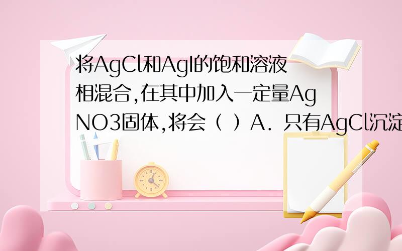 将AgCl和AgI的饱和溶液相混合,在其中加入一定量AgNO3固体,将会（ ）A．只有AgCl沉淀 B．只有AgI沉淀C．AgCl、AgI都沉淀,以AgCl为主 D．AgCl、AgI都沉淀,以AgI为主为什么选D