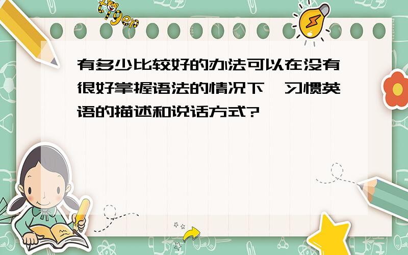 有多少比较好的办法可以在没有很好掌握语法的情况下,习惯英语的描述和说话方式?