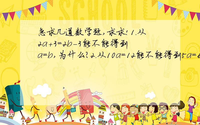 急求几道数学题,求求!1.从2a+3=2b-3能不能得到a=b,为什么?2.从10a=12能不能得到5a=6为什么?3.从5ab=6b能不能得到5a=6为什么?