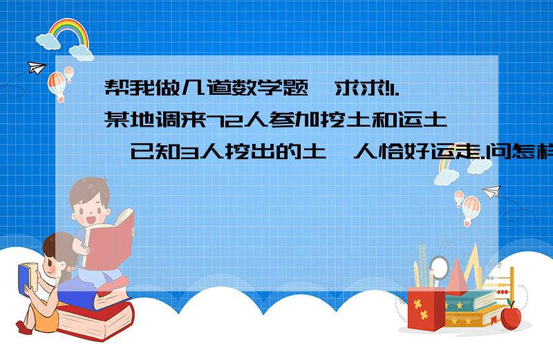 帮我做几道数学题,求求!1.某地调来72人参加挖土和运土,已知3人挖出的土一人恰好运走.问怎样安排劳力才能使挖出的土能即时运走又不挖工.（方程）2.已知关于x的方程ax+b=c的解为x=1,求|c-a-b-1