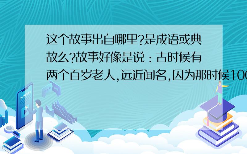 这个故事出自哪里?是成语或典故么?故事好像是说：古时候有两个百岁老人,远近闻名,因为那时候100岁真的是凤毛麟角,所以连国王都知道了.后来国王请他们到王宫小住,结果他们住了半个月左