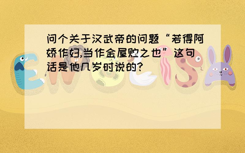 问个关于汉武帝的问题“若得阿娇作妇,当作金屋贮之也”这句话是他几岁时说的?