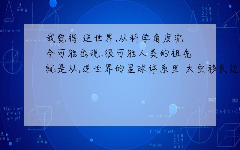 我觉得 逆世界,从科学角度完全可能出现.很可能人类的祖先就是从,逆世界的星球体系里 太空移民过来的.所以才有那么多 上天 地狱的神话传说.