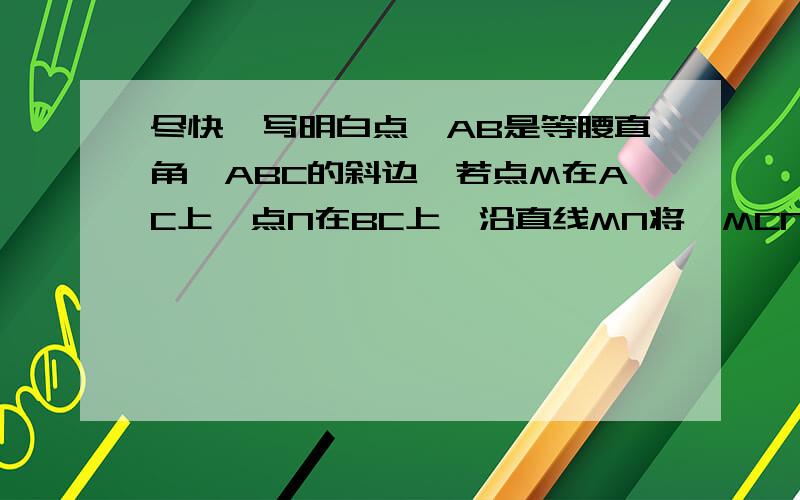 尽快,写明白点,AB是等腰直角△ABC的斜边,若点M在AC上,点N在BC上,沿直线MN将△MCN翻折,使点C落在AB边上,落点为P,求证:PA:PB=CM:CN