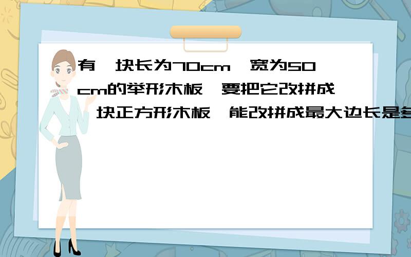 有一块长为70cm,宽为50cm的举形木板,要把它改拼成一块正方形木板,能改拼成最大边长是多少的正方形木板?（精确到0.01cm）