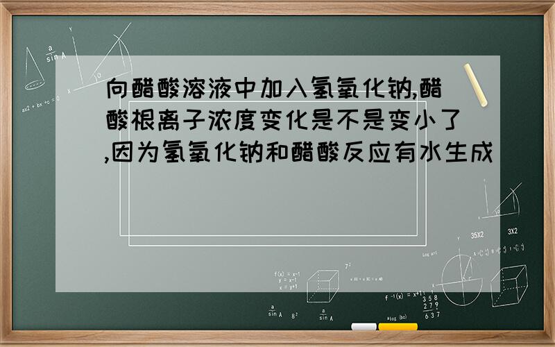 向醋酸溶液中加入氢氧化钠,醋酸根离子浓度变化是不是变小了,因为氢氧化钠和醋酸反应有水生成