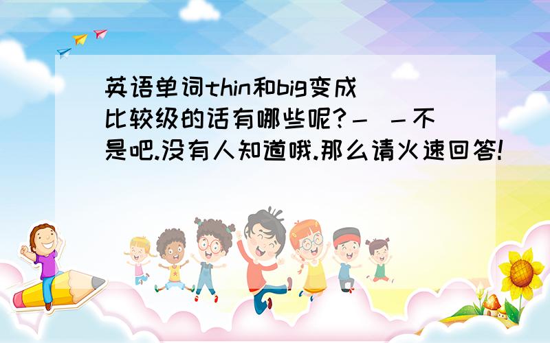 英语单词thin和big变成比较级的话有哪些呢?－ －不是吧.没有人知道哦.那么请火速回答!