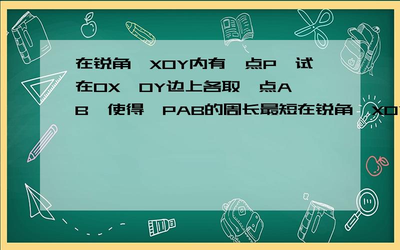 在锐角∠XOY内有一点P,试在OX,OY边上各取一点A,B,使得△PAB的周长最短在锐角∠XOY内有一点P,试在OX,OY边上各取一点A,B,使得△PAB的周长最短