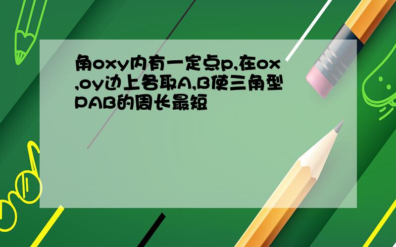 角oxy内有一定点p,在ox,oy边上各取A,B使三角型PAB的周长最短