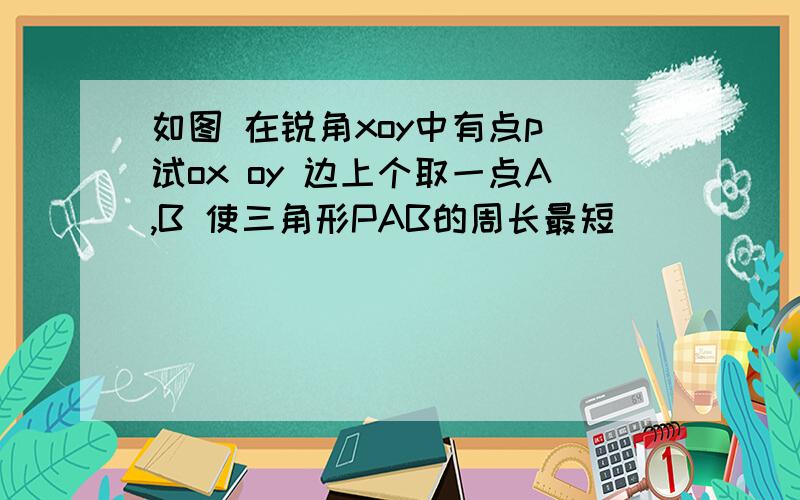 如图 在锐角xoy中有点p 试ox oy 边上个取一点A,B 使三角形PAB的周长最短