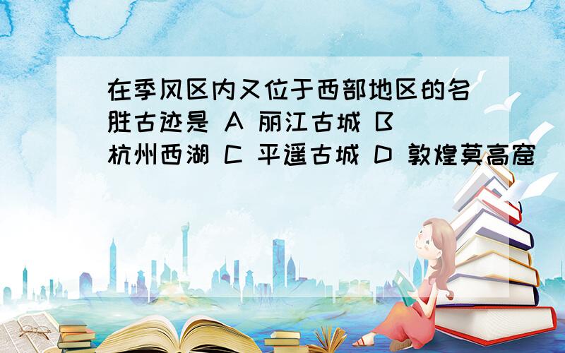 在季风区内又位于西部地区的名胜古迹是 A 丽江古城 B 杭州西湖 C 平遥古城 D 敦煌莫高窟