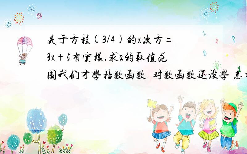 关于方程(3/4)的x次方=3x+5有实根,求a的取值范围我们才学指数函数  对数函数还没学 怎样用指数函数的做法来算?