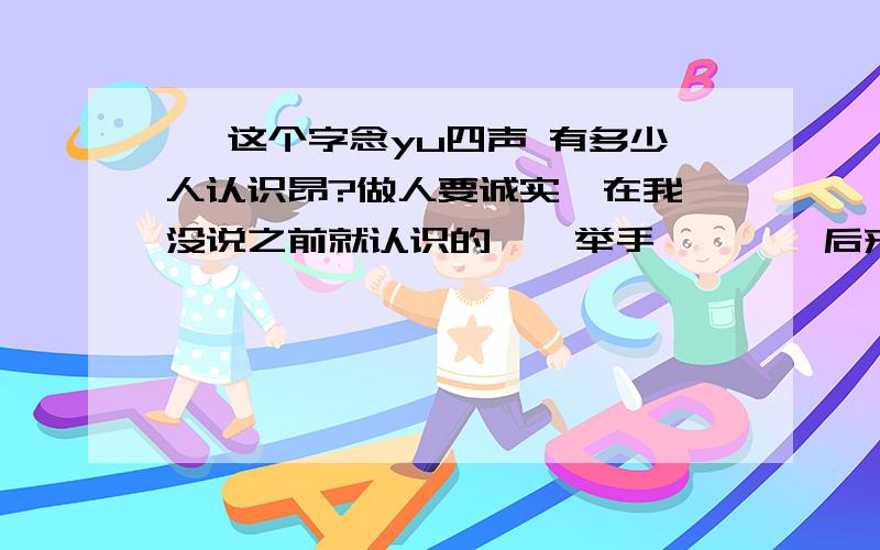 彧 这个字念yu四声 有多少人认识昂?做人要诚实  在我没说之前就认识的    举手        后来知道的 讲明                            这是我的名字