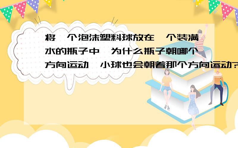 将一个泡沫塑料球放在一个装满水的瓶子中,为什么瓶子朝哪个方向运动,小球也会朝着那个方向运动?真奇怪!与想象的相反 这是为什么呢?小球是 完全是在水中的 不是浮在水面上的！如果这