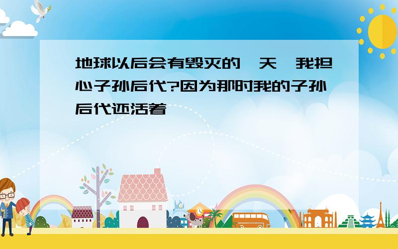 地球以后会有毁灭的一天,我担心子孙后代?因为那时我的子孙后代还活着