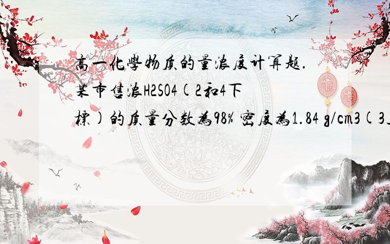 高一化学物质的量浓度计算题.某市售浓H2SO4(2和4下标)的质量分数为98% 密度为1.84 g/cm3(3上标).计算该市售浓H2SO4(2和4下标)的物质的量的浓度.