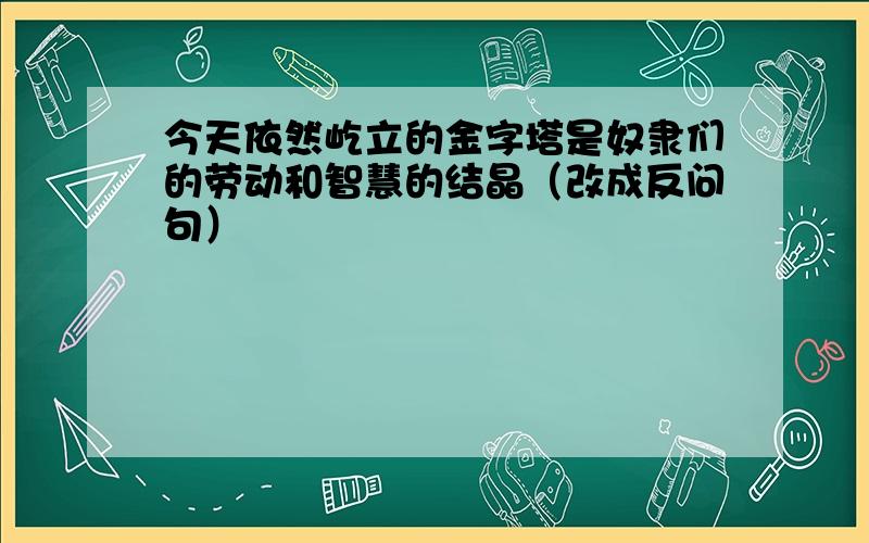 今天依然屹立的金字塔是奴隶们的劳动和智慧的结晶（改成反问句）