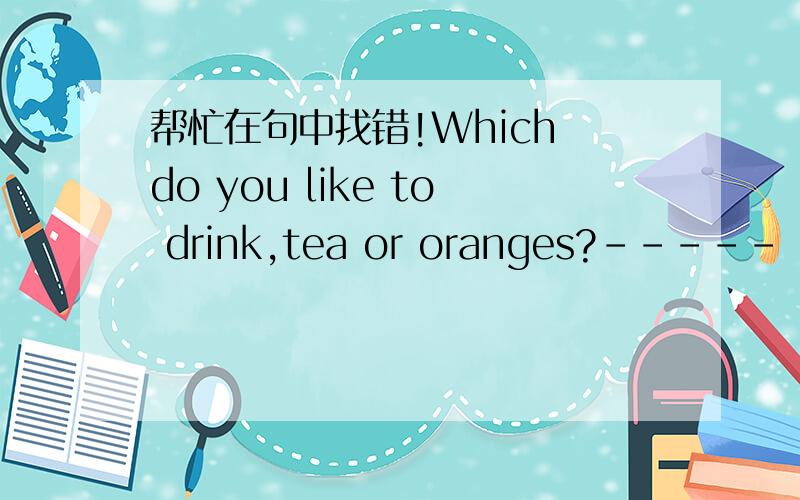 帮忙在句中找错!Which do you like to drink,tea or oranges?----- --------- --- -------A B C DWhich（A），to drink(B),tea(C),oranges(D)（好像只改一处！）