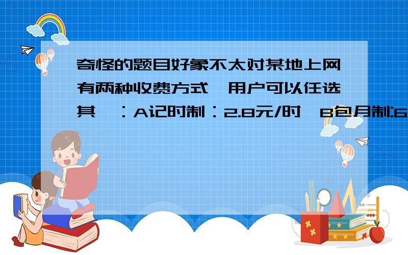 奇怪的题目好象不太对某地上网有两种收费方式,用户可以任选其一：A记时制：2.8元/时,B包月制:60元/月,此外,每一种上网方式都加收通讯费1.2元/时.1某用户有120元用于上网(1个月),选用哪种上