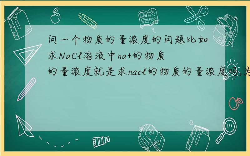 问一个物质的量浓度的问题比如求NaCl溶液中na+的物质的量浓度就是求nacl的物质的量浓度吗,为什么?还有Na2SO4,那这里是2,那是求哪个?