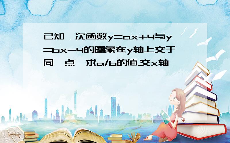 已知一次函数y=ax+4与y=bx-4的图象在y轴上交于同一点,求a/b的值.交x轴