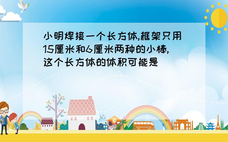 小明焊接一个长方体,框架只用15厘米和6厘米两种的小棒,这个长方体的体积可能是