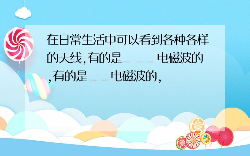 在日常生活中可以看到各种各样的天线,有的是___电磁波的,有的是__电磁波的,