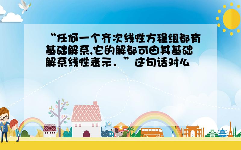 “任何一个齐次线性方程组都有基础解系,它的解都可由其基础解系线性表示．”这句话对么