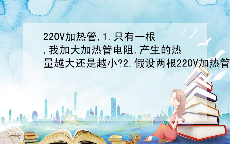 220V加热管,1.只有一根,我加大加热管电阻,产生的热量越大还是越小?2.假设两根220V加热管并联,我加大加热管电阻,产生的热量越大还是越小?3.假设两根220V加热管串联,我加大加热管电阻,产生的