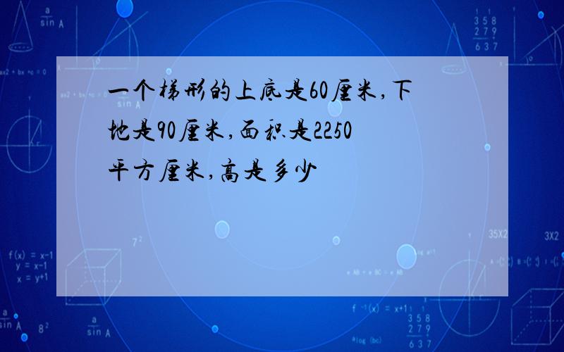 一个梯形的上底是60厘米,下地是90厘米,面积是2250平方厘米,高是多少