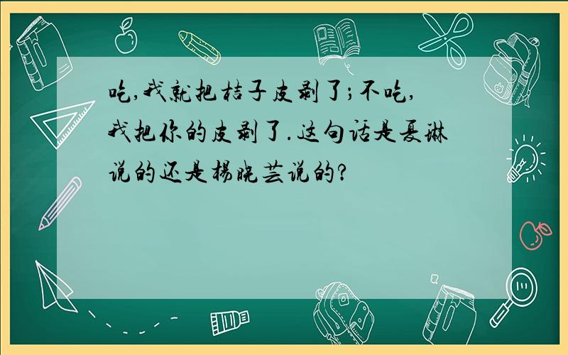 吃,我就把桔子皮剥了；不吃,我把你的皮剥了.这句话是夏琳说的还是杨晓芸说的?