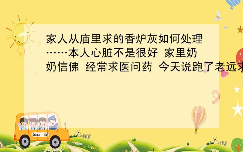 家人从庙里求的香炉灰如何处理……本人心脏不是很好 家里奶奶信佛 经常求医问药 今天说跑了老远求了个药给我 让我每天挑一牙签和水一起喝了 我一看不是香炉灰么……不知如何处理