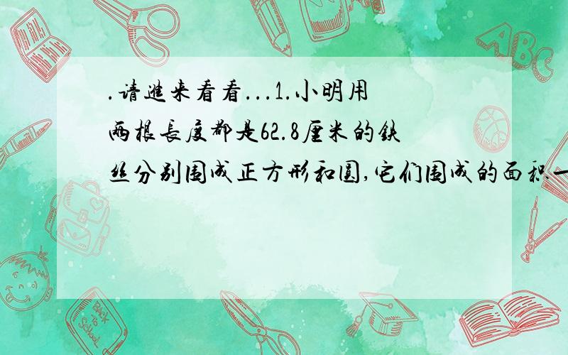 .请进来看看...1.小明用两根长度都是62.8厘米的铁丝分别围成正方形和圆,它们围成的面积一样大吗?先估计再计算.2.某汽车车轮的直径为0.5米,汽车行驶到1千米时,车轮大约转了多少圈?(结果保