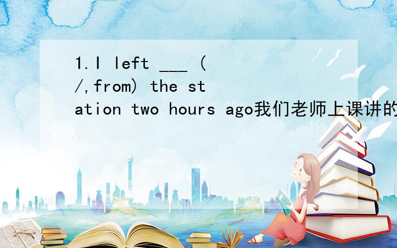 1.I left ___ (/,from) the station two hours ago我们老师上课讲的是leave =leave from,所以我不知填什么