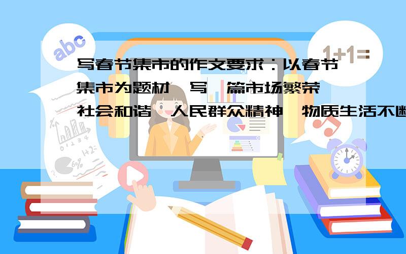 写春节集市的作文要求：以春节集市为题材,写一篇市场繁荣、社会和谐,人民群众精神、物质生活不断提高的文章.要注明避免空泛.最好是以小见大,笔墨集中.文章不要太短也不要太长,大约300