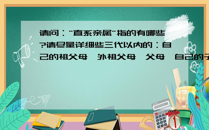 请问：“直系亲属”指的有哪些?请尽量详细些三代以内的：自己的祖父母、外祖父母、父母、自己的子女、孙子女，再加配偶。同一辈的其他人都不应该算。